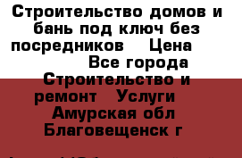 Строительство домов и бань под ключ без посредников, › Цена ­ 515 000 - Все города Строительство и ремонт » Услуги   . Амурская обл.,Благовещенск г.